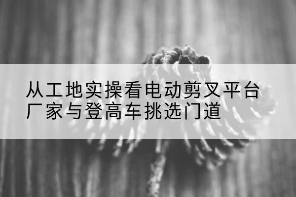 常州电动剪叉升降平台厂家-从工地实操看电动剪叉平台厂家与登高车挑选门道