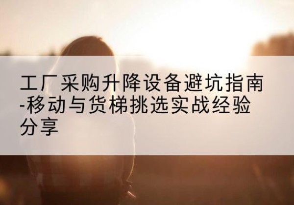 常州移动式升降机怎么选-工厂采购升降设备避坑指南-移动与货梯挑选实战经验分享