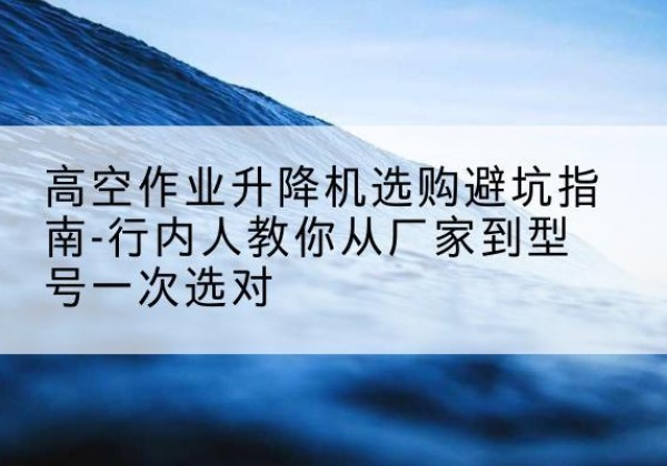 常州升降平台厂家-高空作业升降机选购避坑指南-行内人教你从厂家到型号一次选对