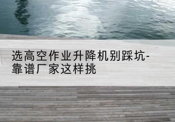 常州剪叉式升降机厂家-选高空作业升降机别踩坑-靠谱厂家这样挑