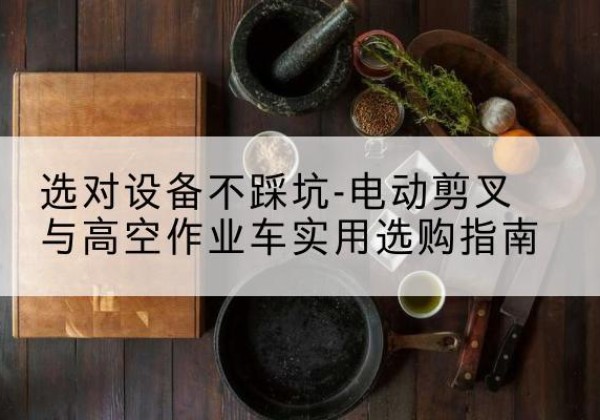 常州电动剪叉升降平台怎么选-选对设备不踩坑-电动剪叉与高空作业车实用选购指南