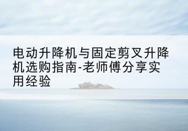 常州电动升降机怎么选-电动升降机与固定剪叉升降机选购指南-老师傅分享实用经验