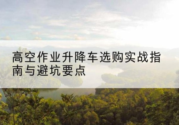 常州升降车怎么选-高空作业升降车选购实战指南与避坑要点