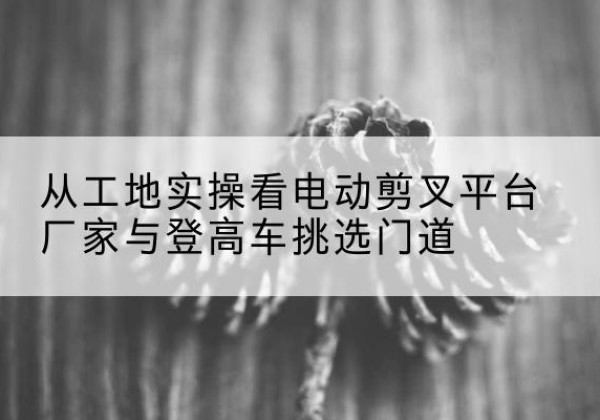 常州电动剪叉升降平台厂家-从工地实操看电动剪叉平台厂家与登高车挑选门道
