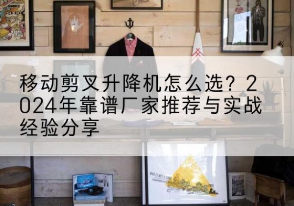 常州升降平台厂家推荐-移动剪叉升降机怎么选？2024年靠谱厂家推荐与实战经验分享