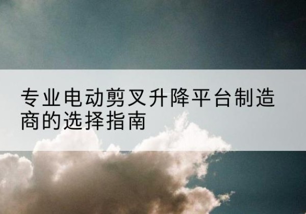 常州电动剪叉升降平台厂家-专业电动剪叉升降平台制造商的选择指南